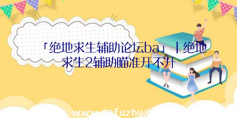 「绝地求生辅助论坛ba」|绝地求生2辅助瞄准开不开